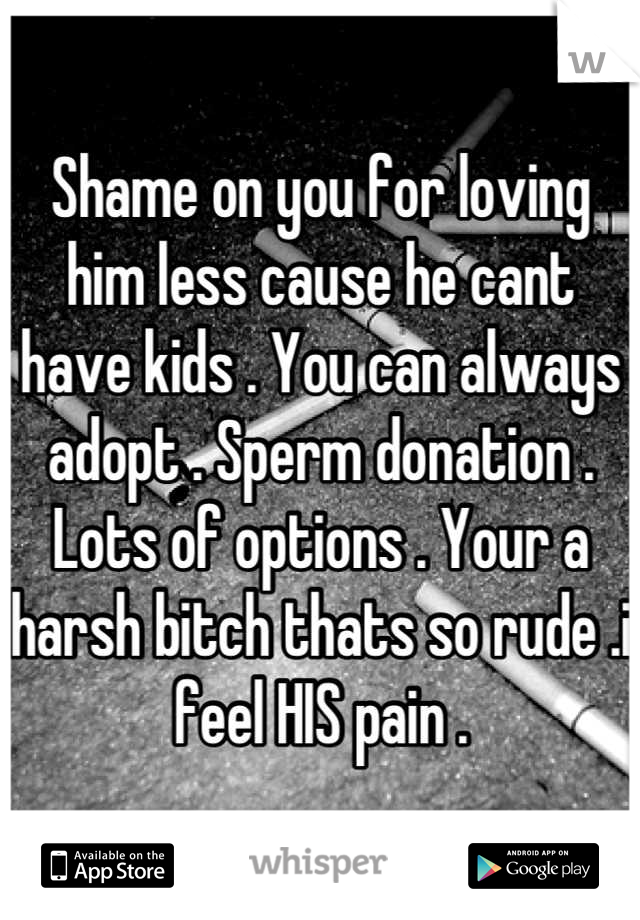Shame on you for loving him less cause he cant have kids . You can always adopt . Sperm donation . Lots of options . Your a harsh bitch thats so rude .i feel HIS pain .