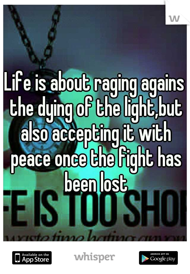 Life is about raging agains the dying of the light,but also accepting it with peace once the fight has been lost