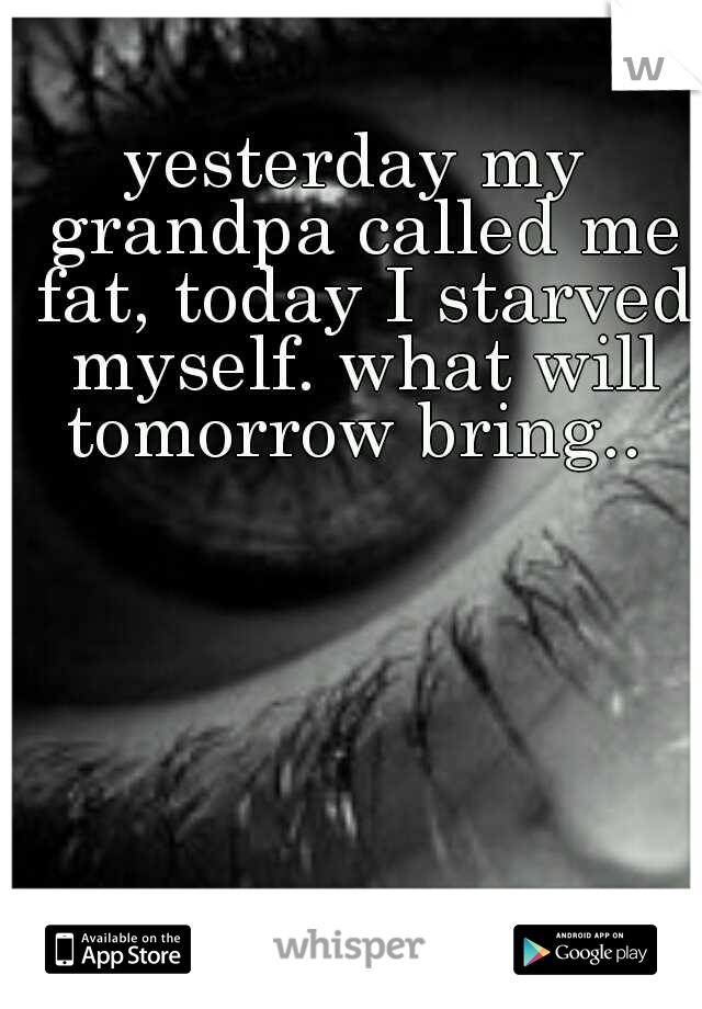 yesterday my grandpa called me fat, today I starved myself. what will tomorrow bring.. 