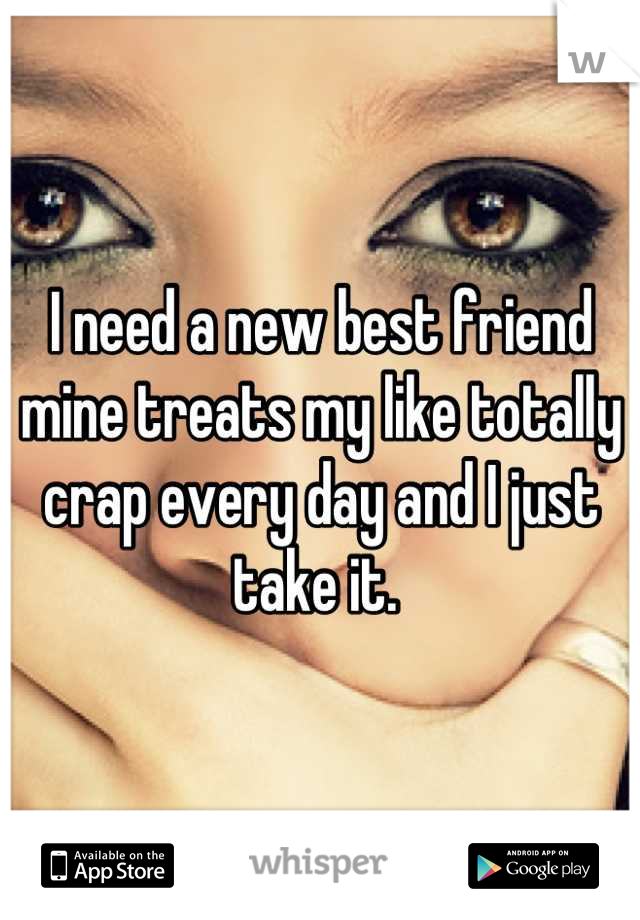 I need a new best friend mine treats my like totally crap every day and I just take it. 