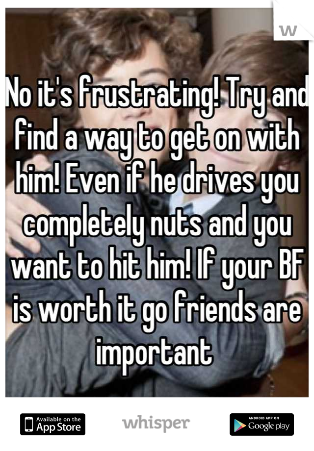 No it's frustrating! Try and find a way to get on with him! Even if he drives you completely nuts and you want to hit him! If your BF is worth it go friends are important 