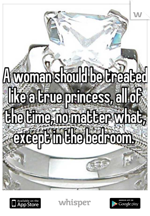 A woman should be treated like a true princess, all of the time, no matter what, except in the bedroom. 