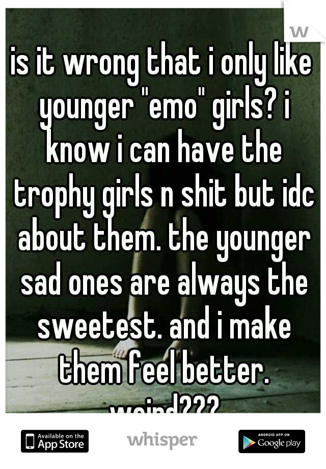 is it wrong that i only like younger "emo" girls? i know i can have the trophy girls n shit but idc about them. the younger sad ones are always the sweetest. and i make them feel better. weird???