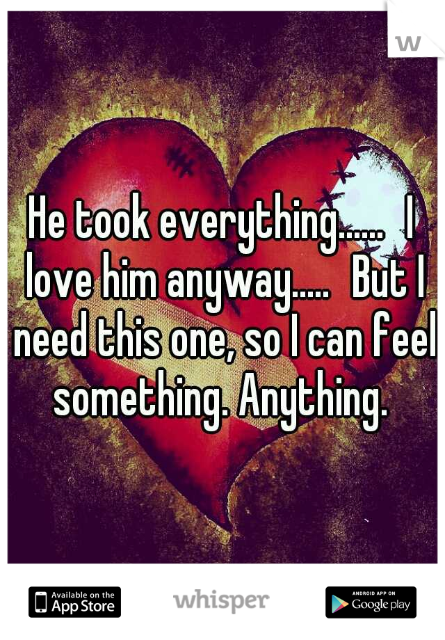 He took everything......
I love him anyway.....
But I need this one, so I can feel something. Anything. 