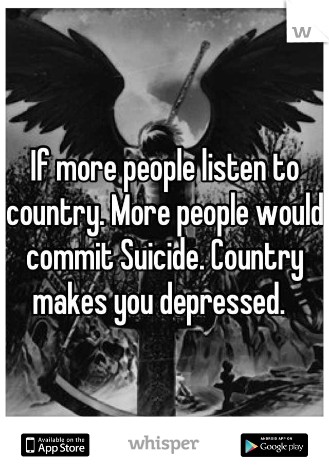 If more people listen to country. More people would commit Suicide. Country makes you depressed.  