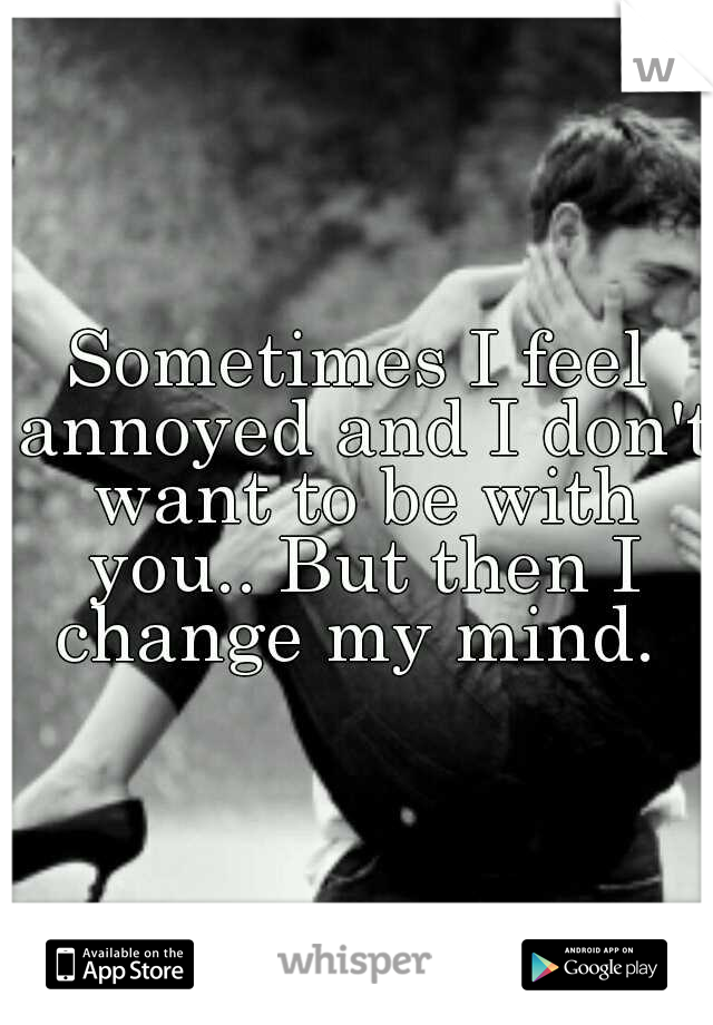 Sometimes I feel annoyed and I don't want to be with you.. But then I change my mind. 