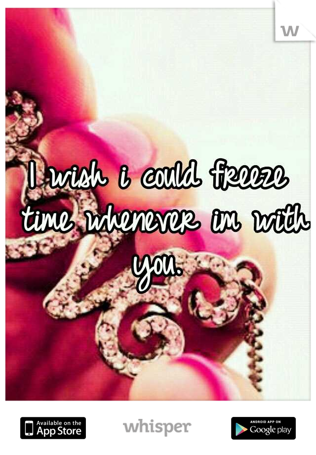 I wish i could freeze time whenever im with you. 