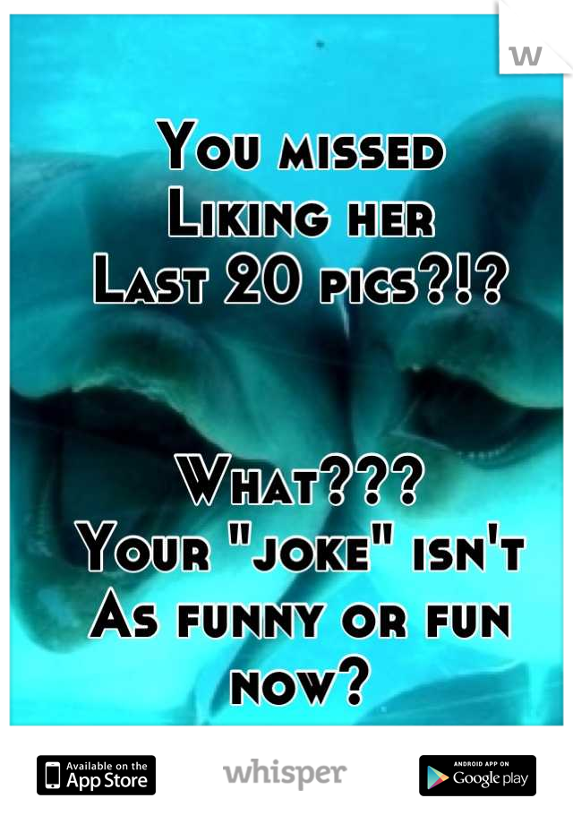 You missed
Liking her 
Last 20 pics?!?


What???
Your "joke" isn't
As funny or fun now?