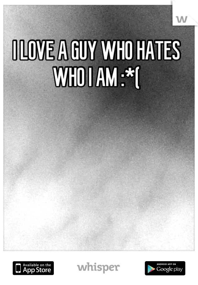 I LOVE A GUY WHO HATES WHO I AM :*(