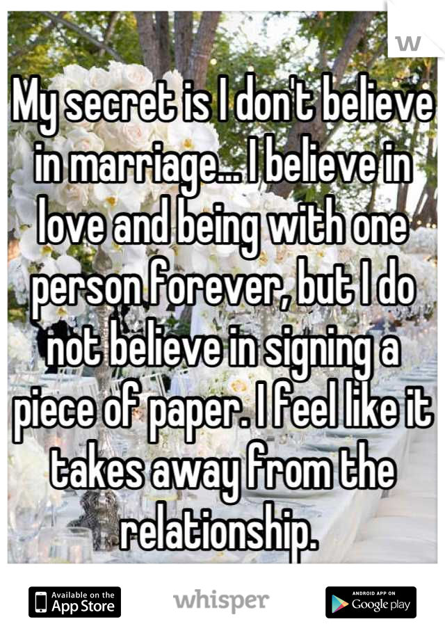 My secret is I don't believe in marriage... I believe in love and being with one person forever, but I do not believe in signing a piece of paper. I feel like it takes away from the relationship. 