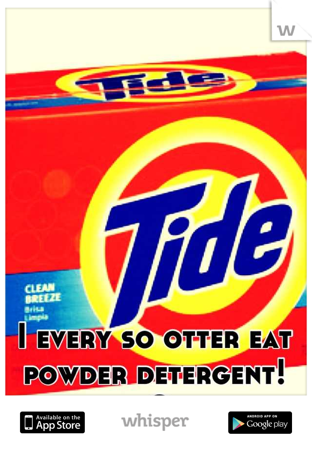 I every so otter eat powder detergent! :O