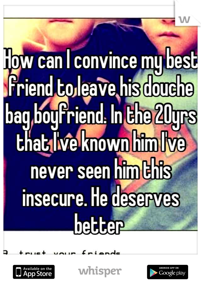 How can I convince my best friend to leave his douche bag boyfriend. In the 20yrs that I've known him I've never seen him this insecure. He deserves better 