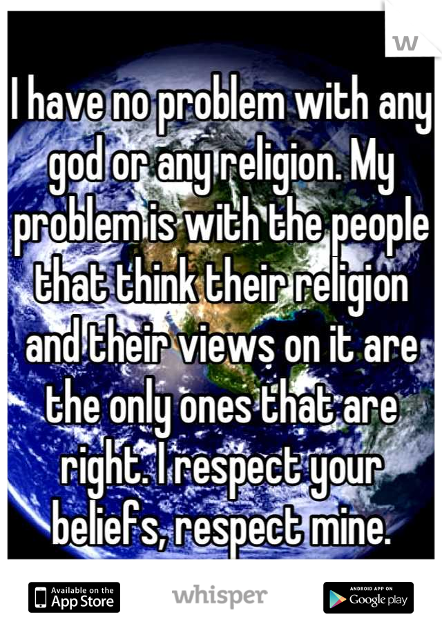I have no problem with any god or any religion. My problem is with the people that think their religion and their views on it are the only ones that are right. I respect your beliefs, respect mine.
