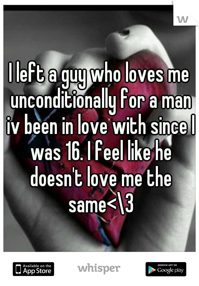 I left a guy who loves me unconditionally for a man iv been in love with since I was 16. I feel like he doesn't love me the same<\3