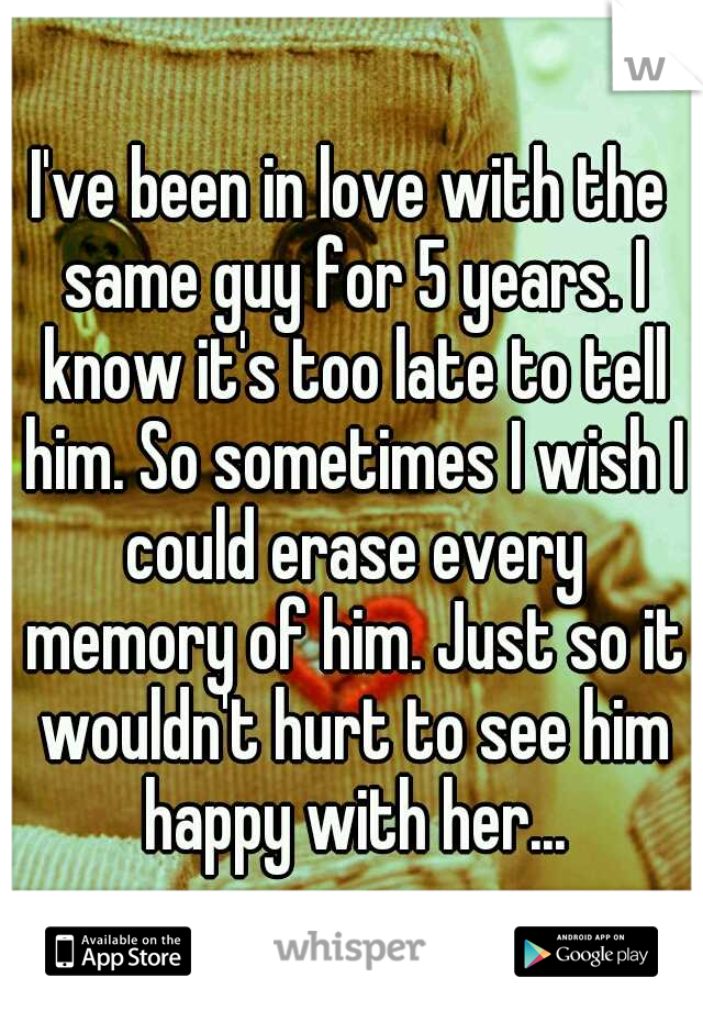 I've been in love with the same guy for 5 years. I know it's too late to tell him. So sometimes I wish I could erase every memory of him. Just so it wouldn't hurt to see him happy with her...