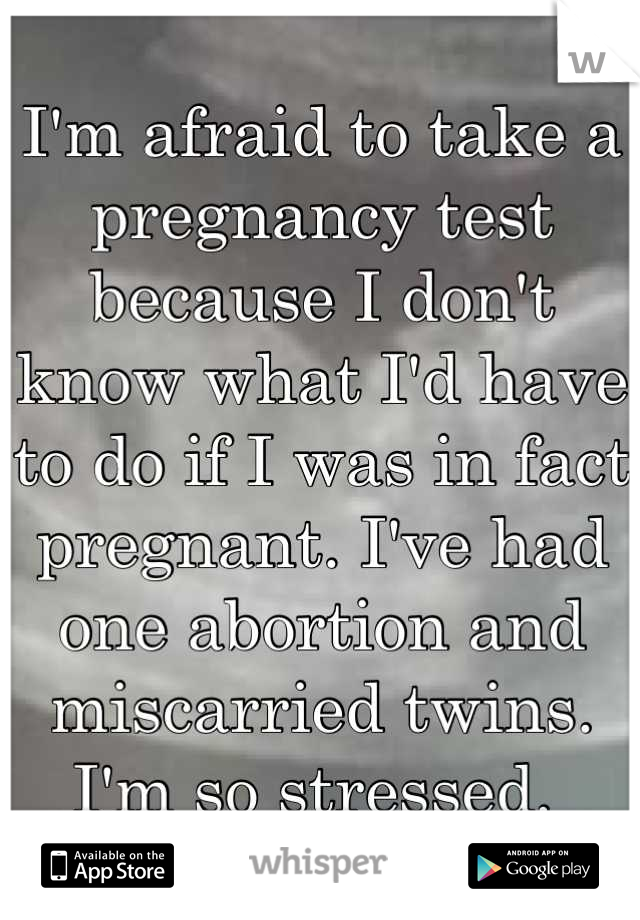 I'm afraid to take a pregnancy test because I don't know what I'd have to do if I was in fact pregnant. I've had one abortion and miscarried twins. I'm so stressed. 