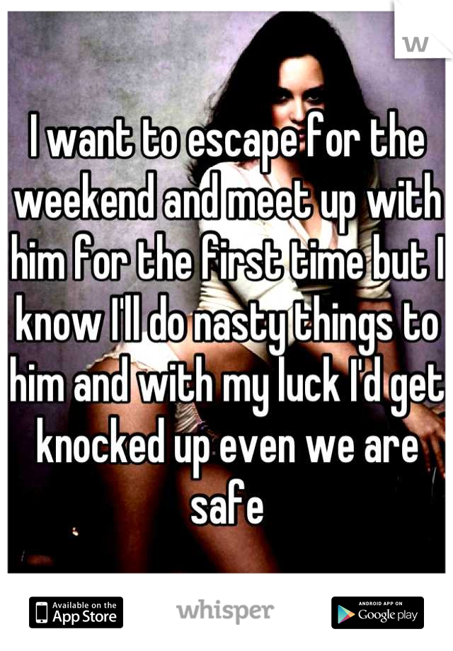 I want to escape for the weekend and meet up with him for the first time but I know I'll do nasty things to him and with my luck I'd get knocked up even we are safe