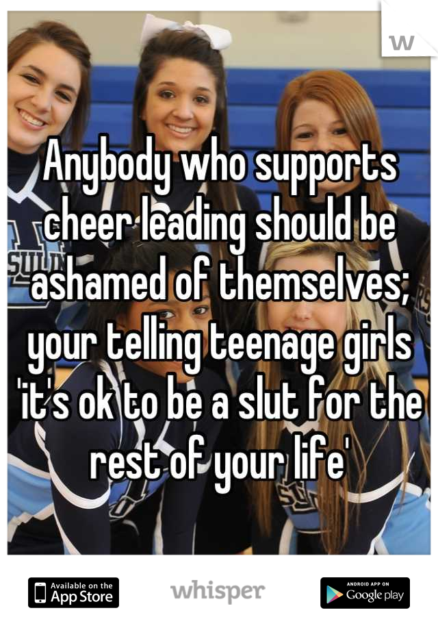 Anybody who supports cheer leading should be ashamed of themselves; your telling teenage girls 'it's ok to be a slut for the rest of your life'