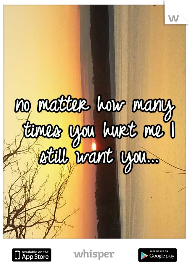 no matter how many times you hurt me I still want you...