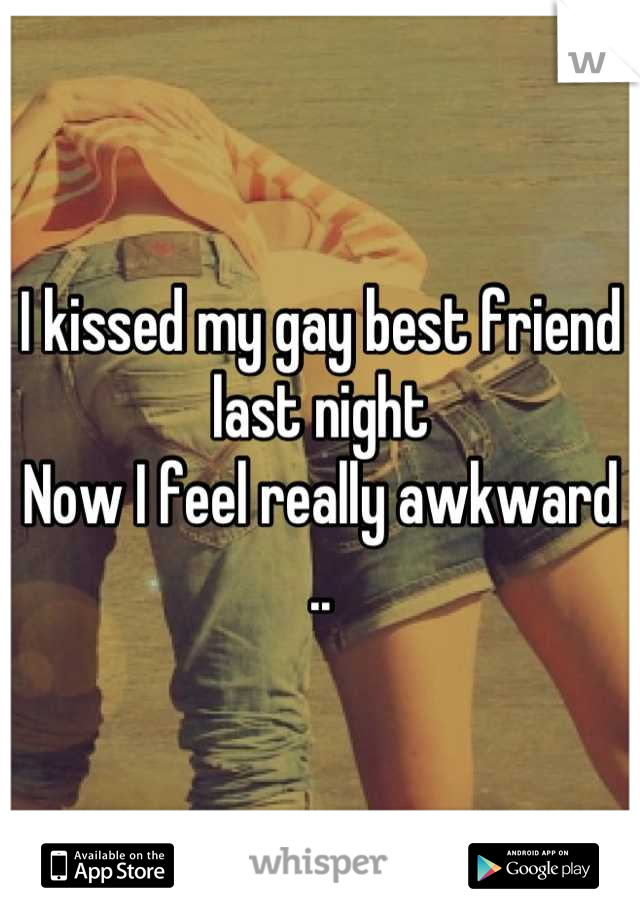 I kissed my gay best friend last night
Now I feel really awkward ..