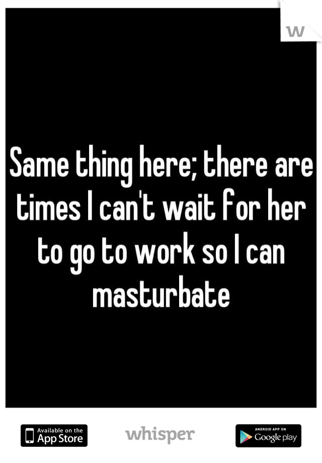 Same thing here; there are times I can't wait for her to go to work so I can masturbate
