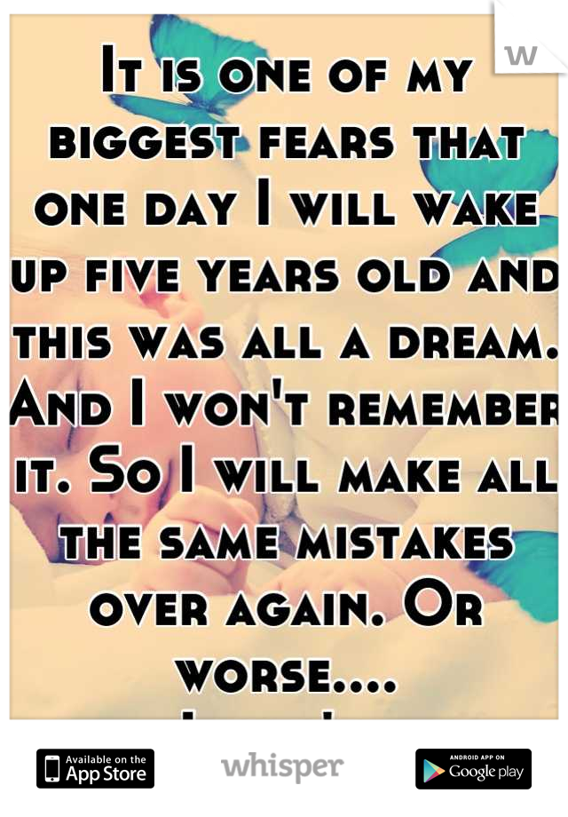It is one of my biggest fears that one day I will wake up five years old and this was all a dream. And I won't remember it. So I will make all the same mistakes over again. Or worse....
I won't. 