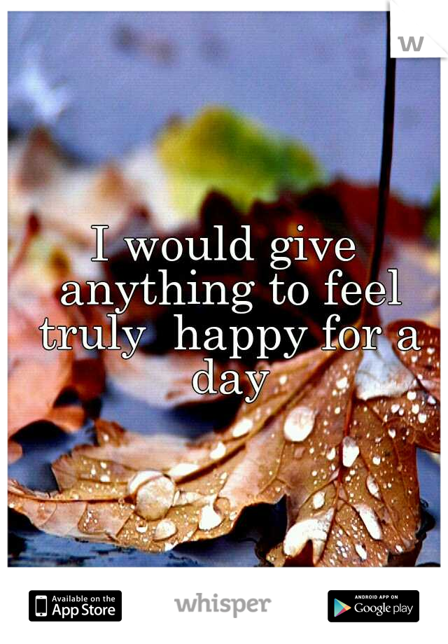 I would give anything to feel truly  happy for a day