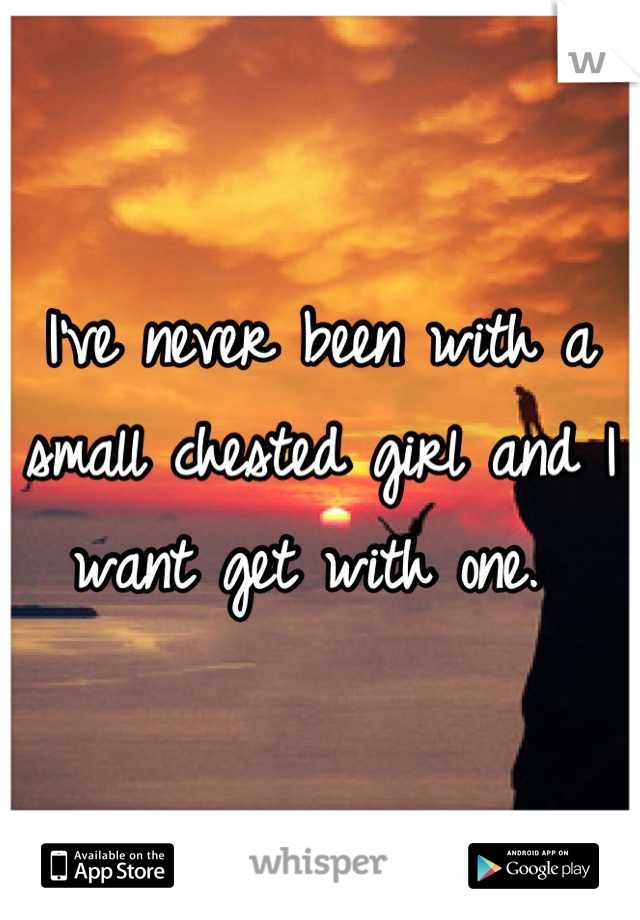 I've never been with a small chested girl and I want get with one. 
