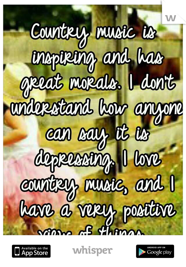 Country music is inspiring and has great morals. I don't understand how anyone can say it is depressing. I love country music, and I have a very positive view of things. 