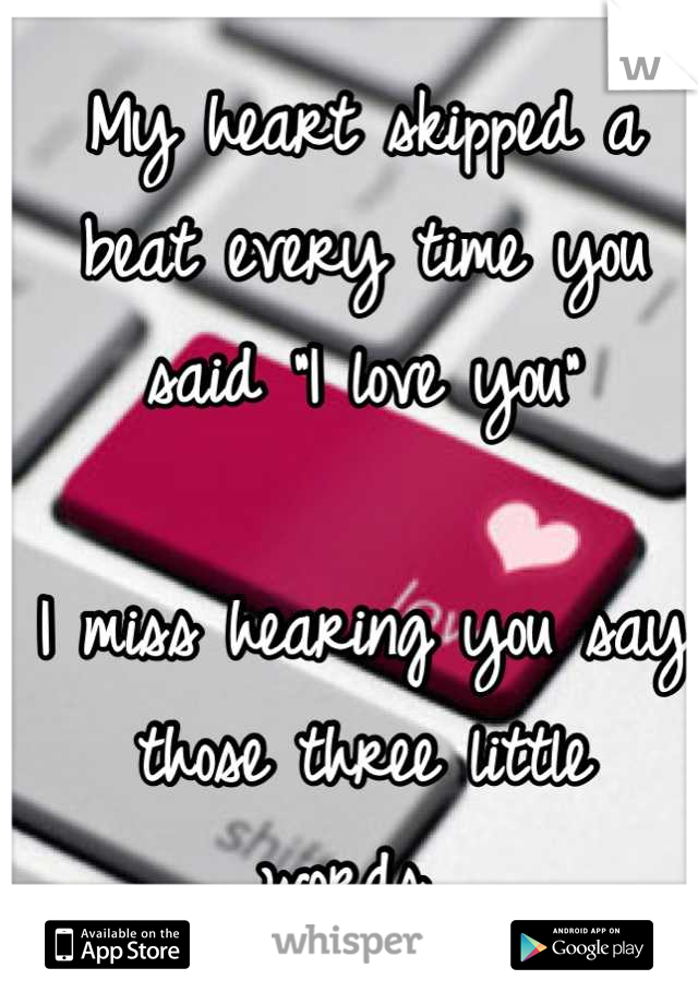 My heart skipped a beat every time you said "I love you" 

I miss hearing you say those three little words...