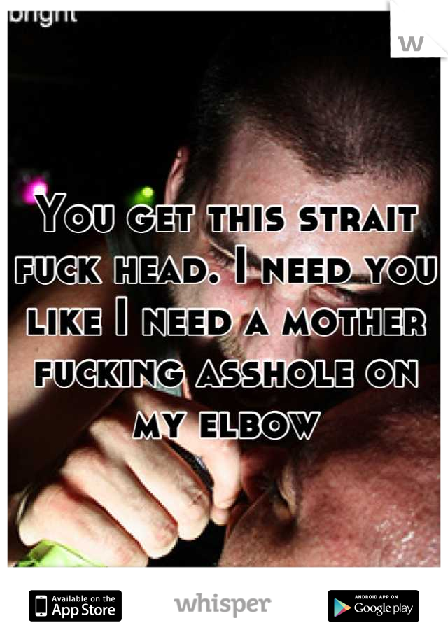 You get this strait fuck head. I need you like I need a mother fucking asshole on my elbow