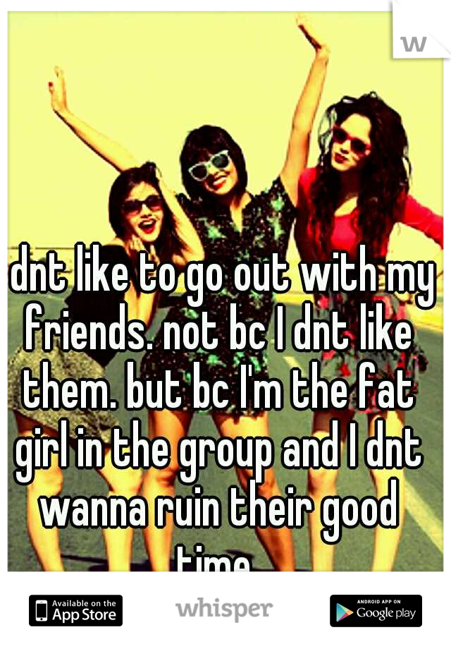 I dnt like to go out with my friends. not bc I dnt like them. but bc I'm the fat girl in the group and I dnt wanna ruin their good time 