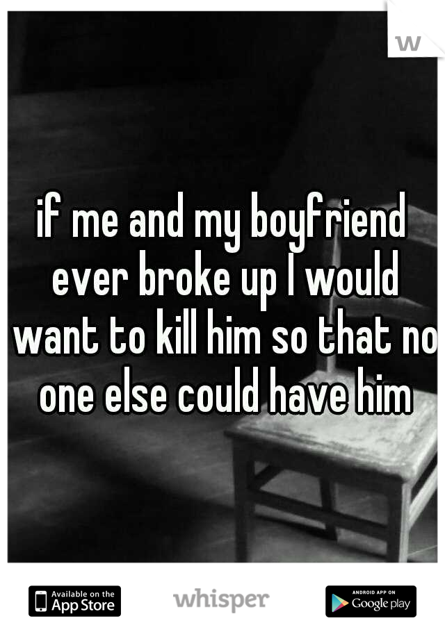 if me and my boyfriend ever broke up I would want to kill him so that no one else could have him