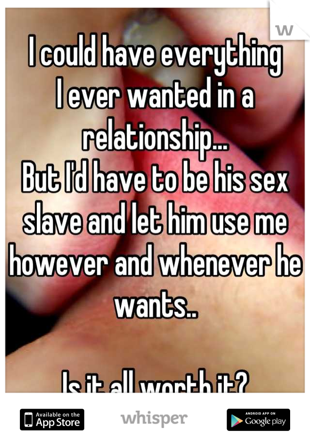 I could have everything 
I ever wanted in a relationship...
But I'd have to be his sex slave and let him use me however and whenever he wants..

Is it all worth it?