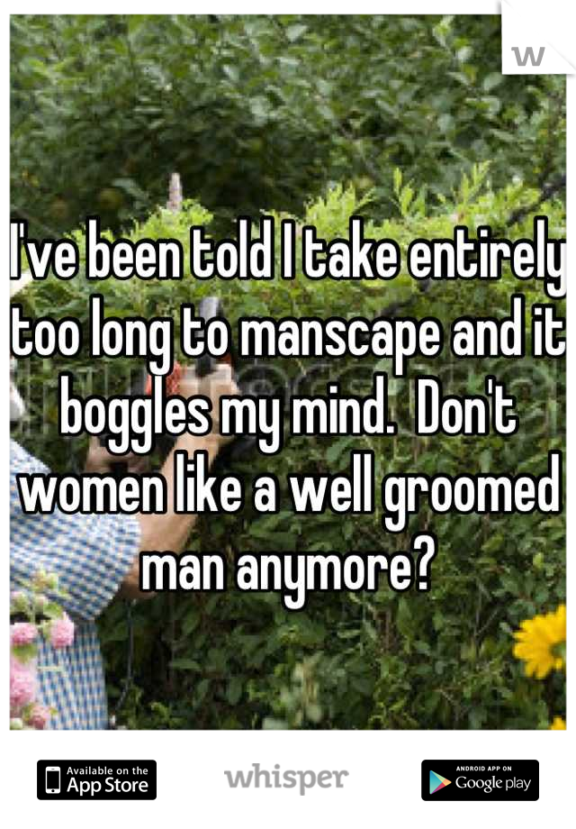 I've been told I take entirely too long to manscape and it boggles my mind.  Don't women like a well groomed man anymore?