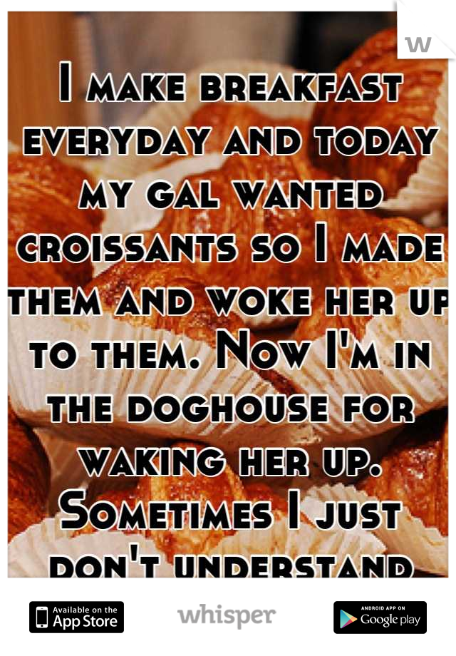 I make breakfast everyday and today my gal wanted croissants so I made them and woke her up to them. Now I'm in the doghouse for waking her up. Sometimes I just don't understand