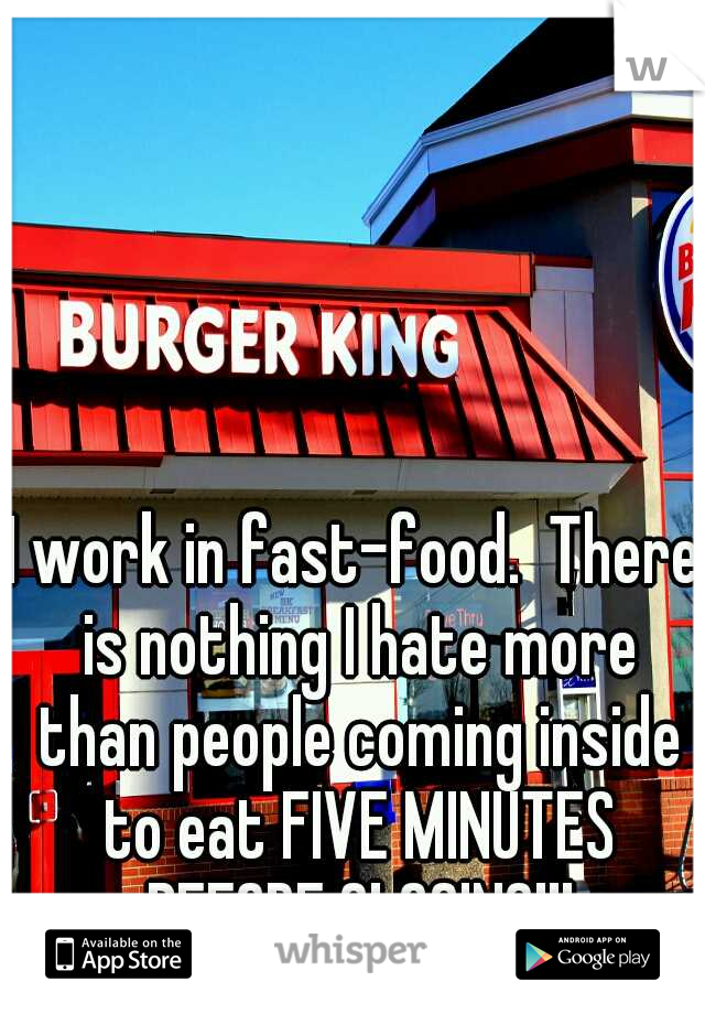 I work in fast-food.  There is nothing I hate more than people coming inside to eat FIVE MINUTES BEFORE CLOSING!!!