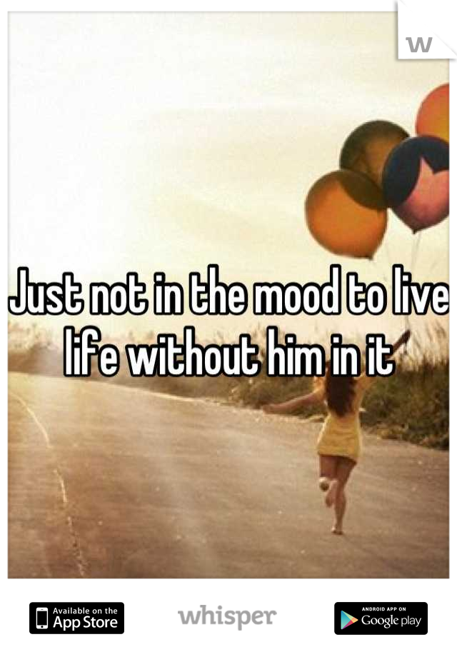 Just not in the mood to live life without him in it