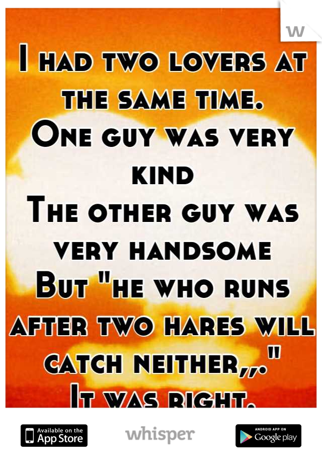 I had two lovers at the same time.
One guy was very kind 
The other guy was very handsome 
But "he who runs after two hares will catch neither,,."
It was right.