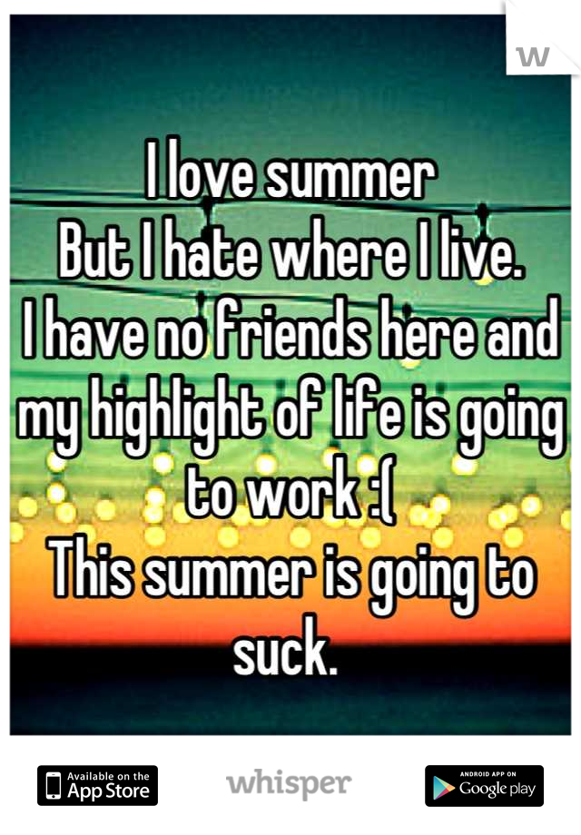 I love summer 
But I hate where I live. 
I have no friends here and my highlight of life is going to work :( 
This summer is going to suck. 