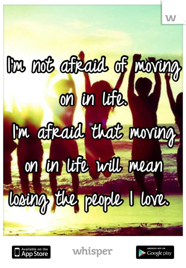 I'm not afraid of moving on in life. 
I'm afraid that moving on in life will mean losing the people I love. 