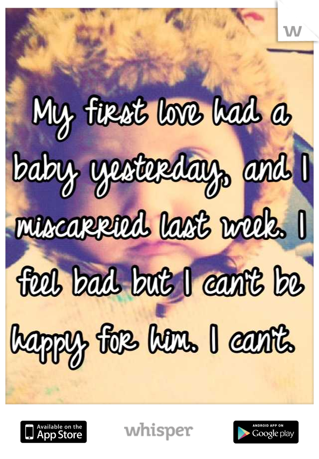 My first love had a baby yesterday, and I miscarried last week. I feel bad but I can't be happy for him. I can't. 