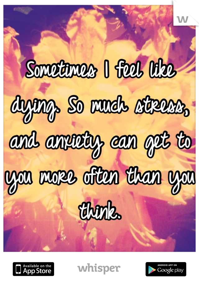 Sometimes I feel like dying. So much stress, and anxiety can get to you more often than you think.