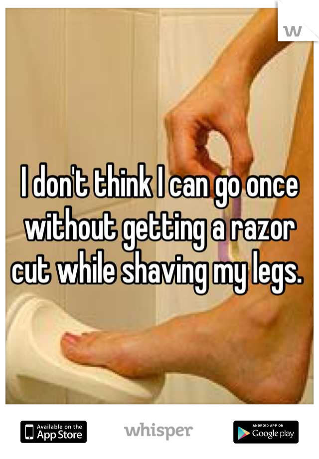 I don't think I can go once without getting a razor cut while shaving my legs. 