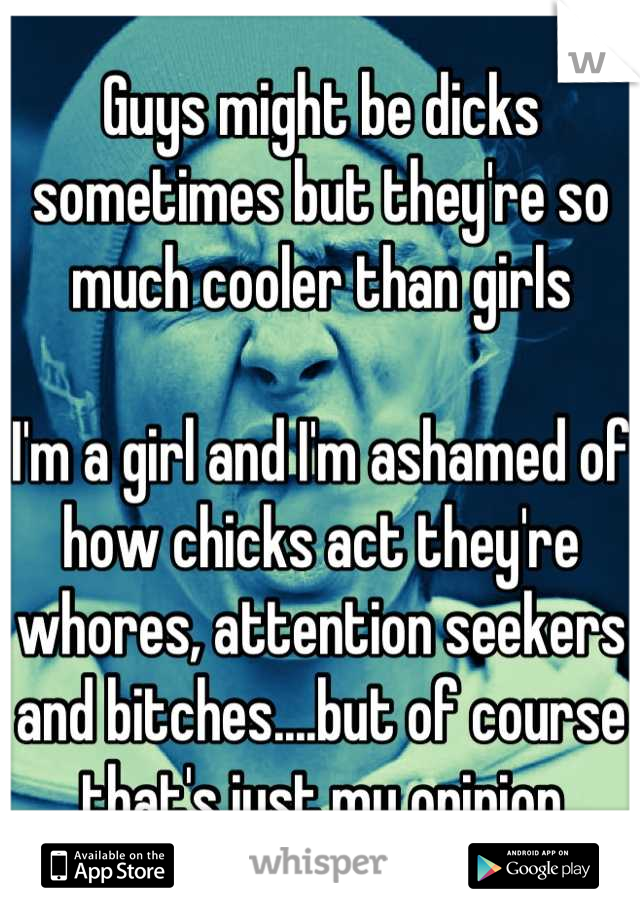Guys might be dicks sometimes but they're so much cooler than girls

I'm a girl and I'm ashamed of how chicks act they're whores, attention seekers and bitches....but of course that's just my opinion