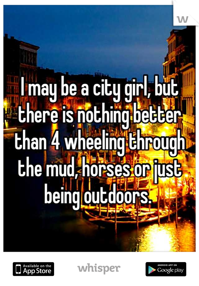 I may be a city girl, but there is nothing better than 4 wheeling through the mud, horses or just being outdoors. 