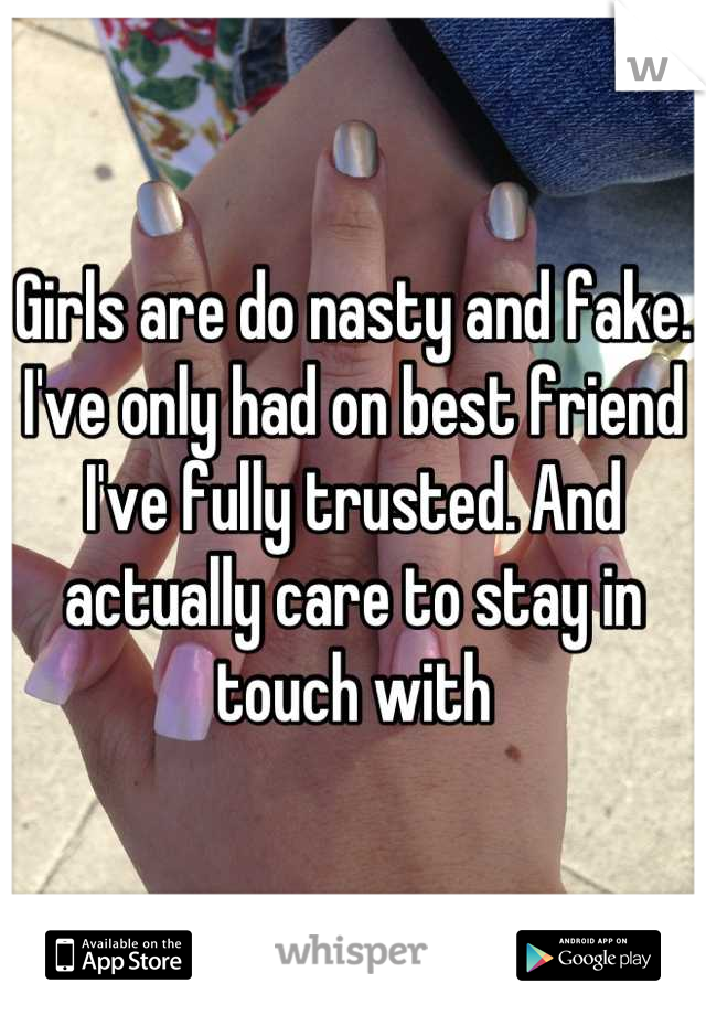 Girls are do nasty and fake. I've only had on best friend I've fully trusted. And actually care to stay in touch with