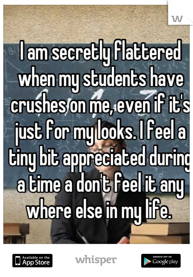 I am secretly flattered when my students have crushes on me, even if it's just for my looks. I feel a tiny bit appreciated during a time a don't feel it any where else in my life. 