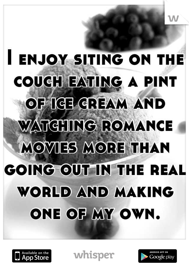 I enjoy siting on the couch eating a pint of ice cream and watching romance movies more than going out in the real world and making one of my own.