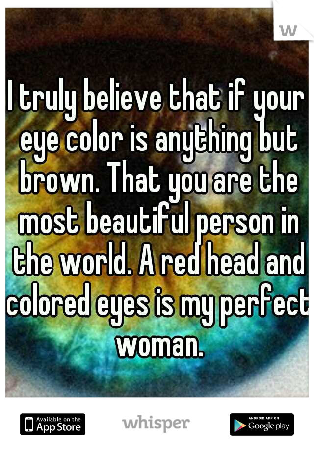 I truly believe that if your eye color is anything but brown. That you are the most beautiful person in the world. A red head and colored eyes is my perfect woman.